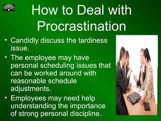 How to Deal with Procrastination Candidly discuss the tardiness issue. The employee may have personal scheduling issues that can be worked around with reasonable schedule adjustments.  Employees may need help understanding the importance of strong personal discipline.  