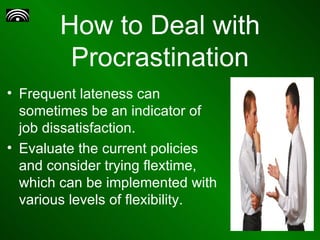 How to Deal with Procrastination Frequent lateness can sometimes be an indicator of job dissatisfaction. Evaluate the current policies and consider trying flextime, which can be implemented with various levels of flexibility.  
