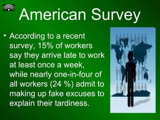 American Survey According to a recent survey, 15% of workers say they arrive late to work at least once a week, while nearly one-in-four of all workers (24 %) admit to making up fake excuses to explain their tardiness.  