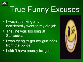 True Funny Excuses I wasn't thinking and accidentally went to my old job. The line was too long at Starbucks. I was trying to get my gun back from the police. I didn't have money for gas. 