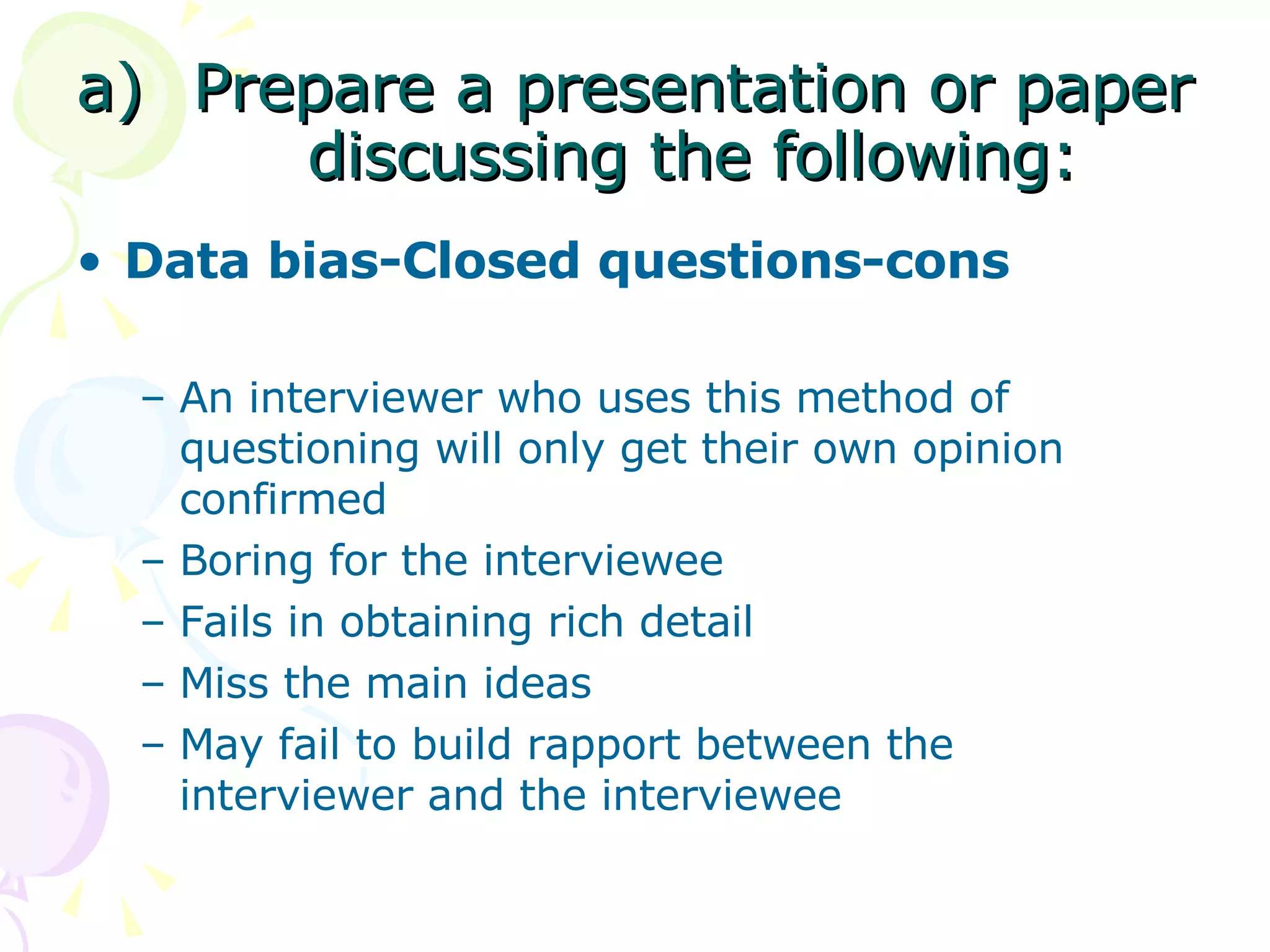 Prepare a presentation or paper discussing the following: Data bias-Closed questions-cons An interviewer who uses this method of questioning will only get their own opinion confirmed Boring for the interviewee Fails in obtaining rich detail Miss the main ideas May fail to build rapport between the interviewer and the interviewee 