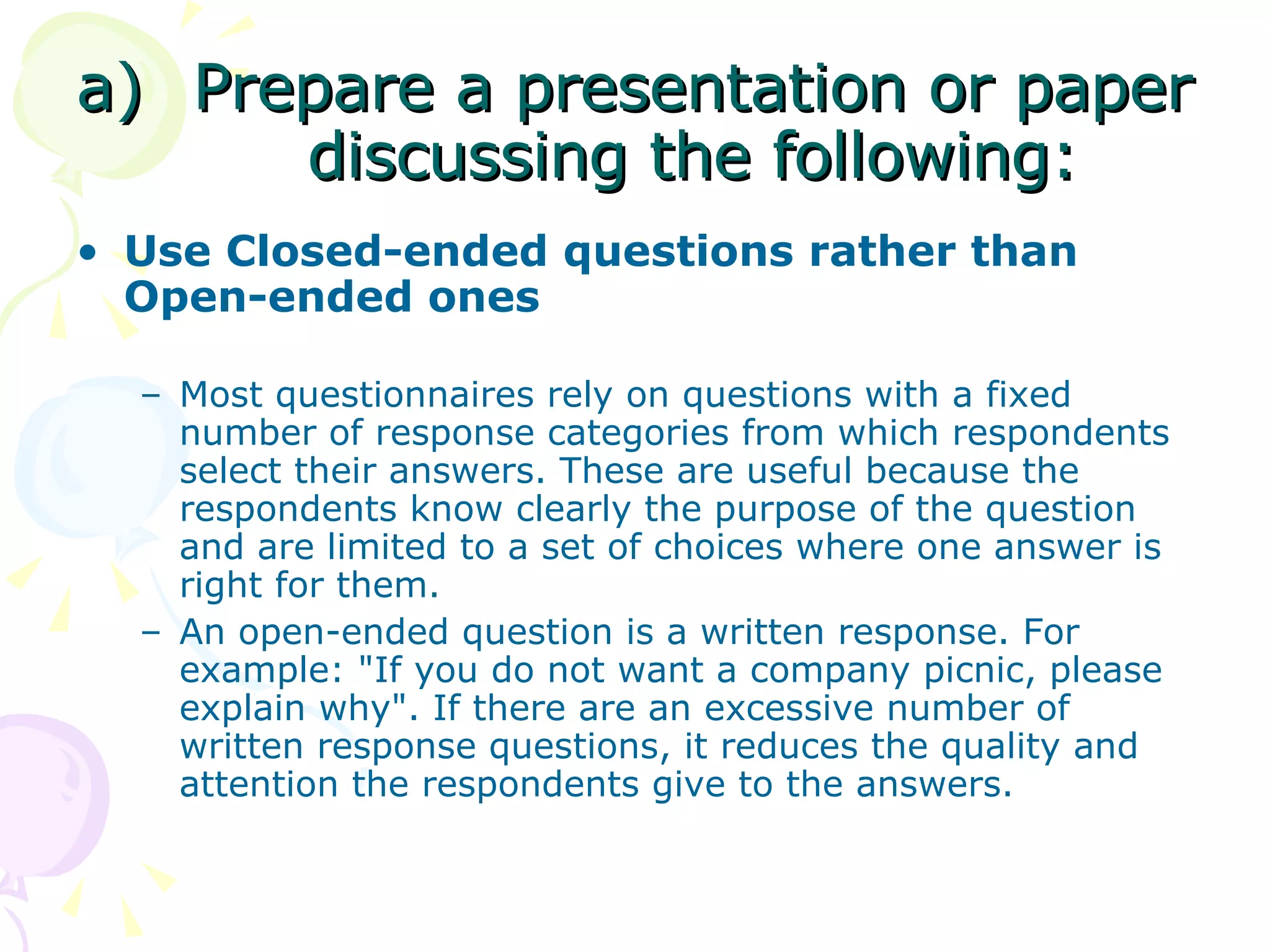 Prepare a presentation or paper discussing the following: Use Closed-ended questions rather than Open-ended ones Most questionnaires rely on questions with a fixed number of response categories from which respondents select their answers. These are useful because the respondents know clearly the purpose of the question and are limited to a set of choices where one answer is right for them.    An open-ended question is a written response. For example: &quot;If you do not want a company picnic, please explain why&quot;. If there are an excessive number of written response questions, it reduces the quality and attention the respondents give to the answers.   