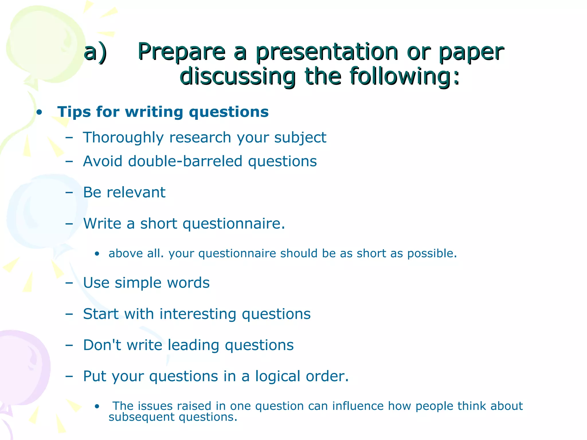 Prepare a presentation or paper discussing the following: Tips for writing questions   Thoroughly research your subject  Avoid double-barreled questions  Be relevant Write a short questionnaire. above all. your questionnaire should be as short as possible.  Use simple words  Start with interesting questions  Don't write leading questions  Put your questions in a logical order. The issues raised in one question can influence how people think about subsequent questions.  