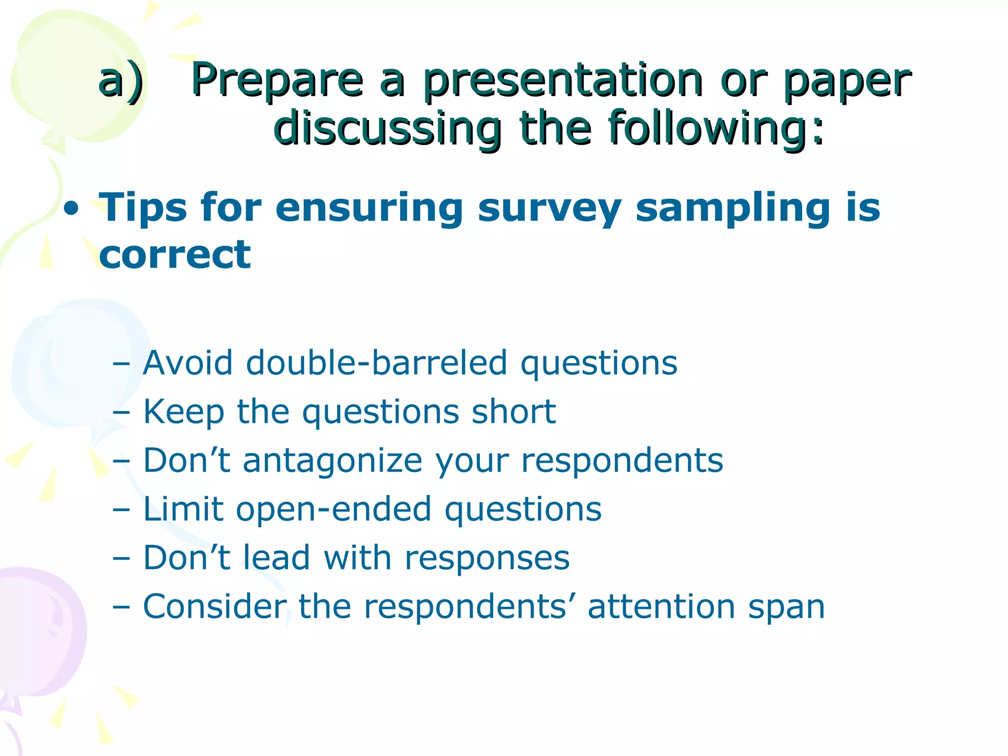Prepare a presentation or paper discussing the following: Tips for ensuring survey sampling is correct  Avoid double-barreled questions Keep the questions short Don’t antagonize your respondents Limit open-ended questions Don’t lead with responses Consider the respondents’ attention span 
