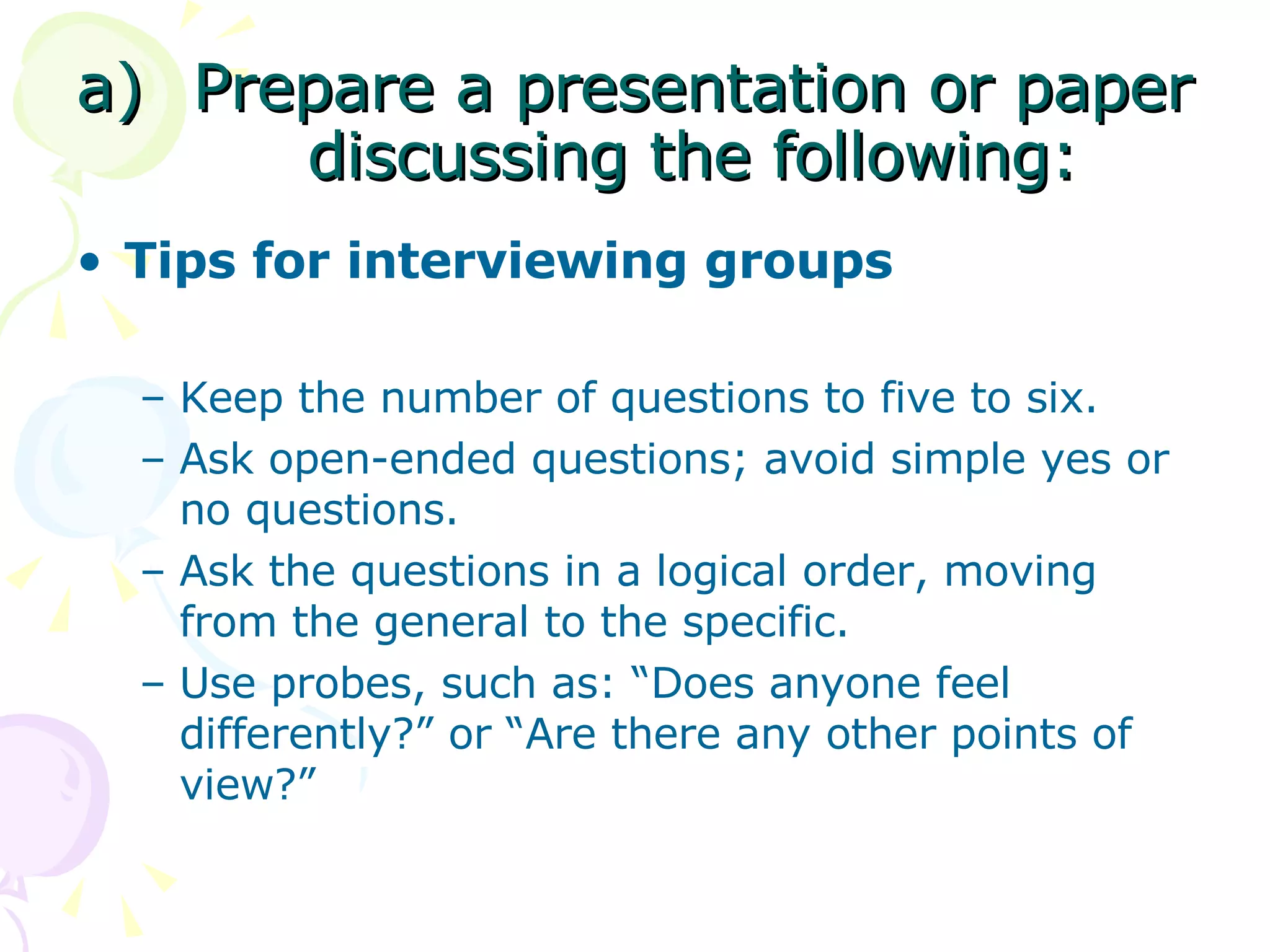Prepare a presentation or paper discussing the following: Tips for interviewing groups Keep the number of questions to five to six.  Ask open-ended questions; avoid simple yes or no questions. Ask the questions in a logical order, moving from the general to the specific.  Use probes, such as: “Does anyone feel differently?” or “Are there any other points of view?” 