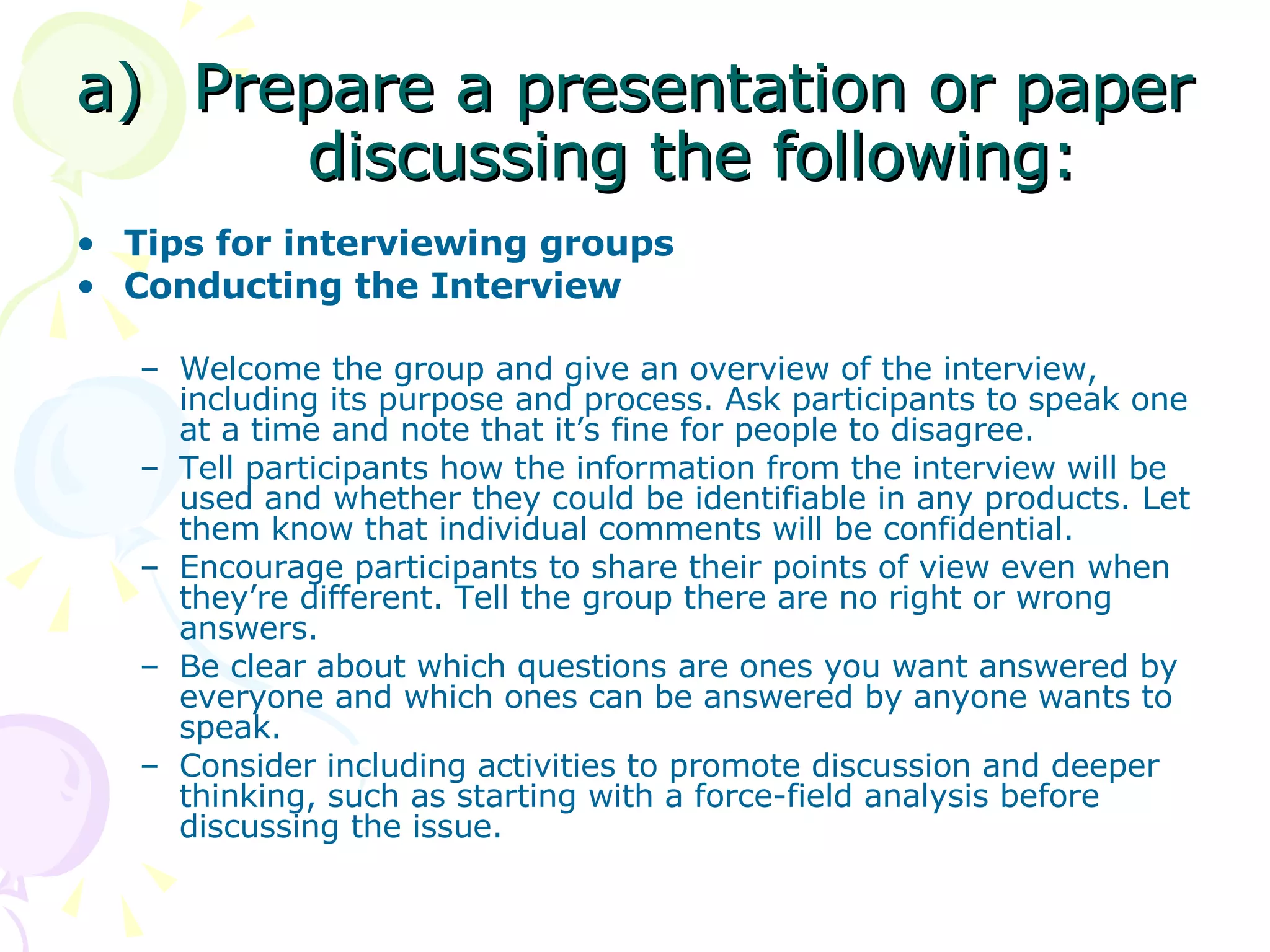 Prepare a presentation or paper discussing the following: Tips for interviewing groups Conducting the Interview Welcome the group and give an overview of the interview, including its purpose and process. Ask participants to speak one at a time and note that it’s fine for people to disagree.  Tell participants how the information from the interview will be used and whether they could be identifiable in any products. Let them know that individual comments will be confidential. Encourage participants to share their points of view even when they’re different. Tell the group there are no right or wrong answers.  Be clear about which questions are ones you want answered by everyone and which ones can be answered by anyone wants to speak.  Consider including activities to promote discussion and deeper thinking, such as starting with a force-field analysis before discussing the issue.  