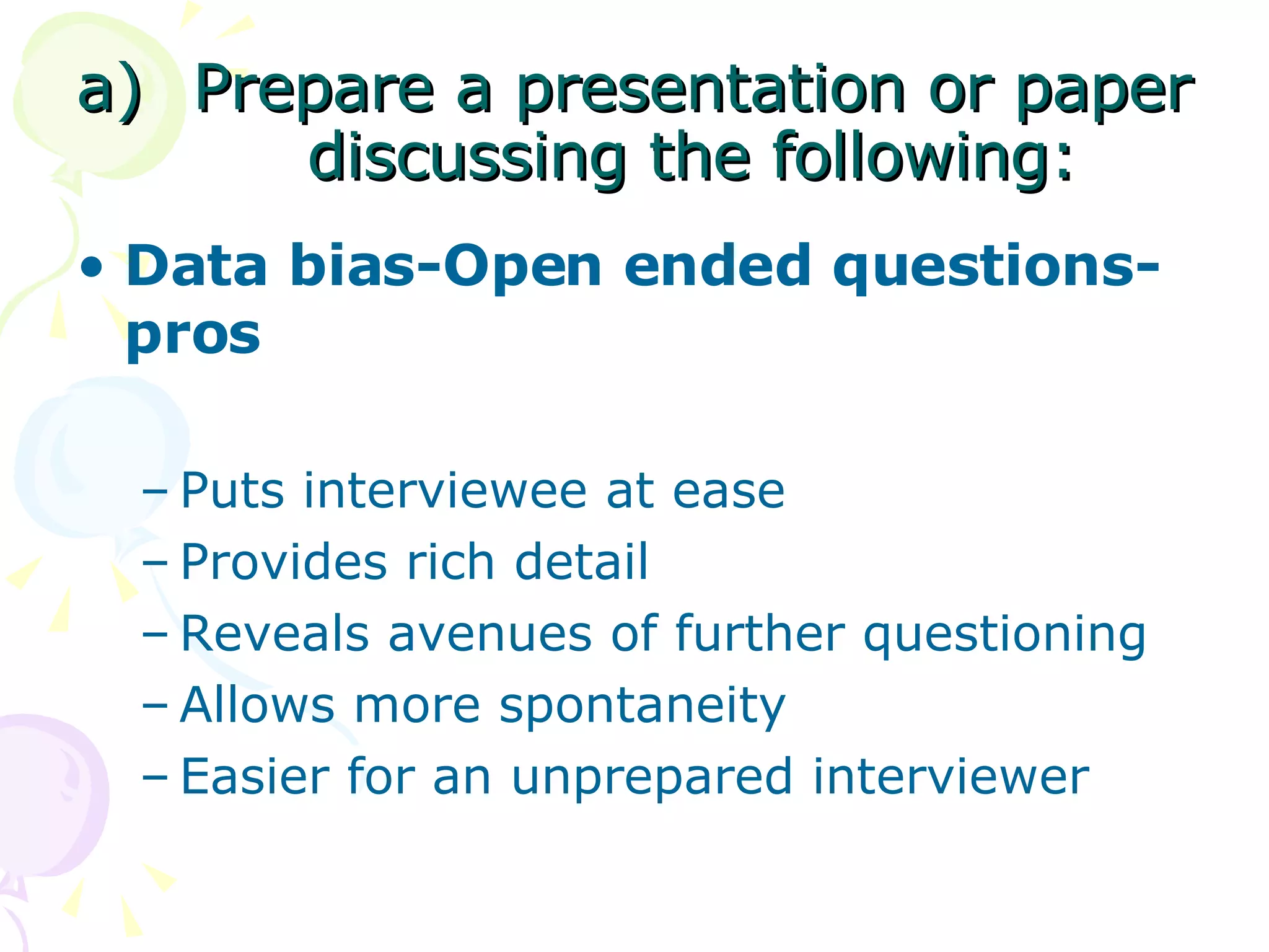Prepare a presentation or paper discussing the following: Data bias-Open ended questions-pros Puts interviewee at ease Provides rich detail Reveals avenues of further questioning  Allows more spontaneity  Easier for an unprepared interviewer  
