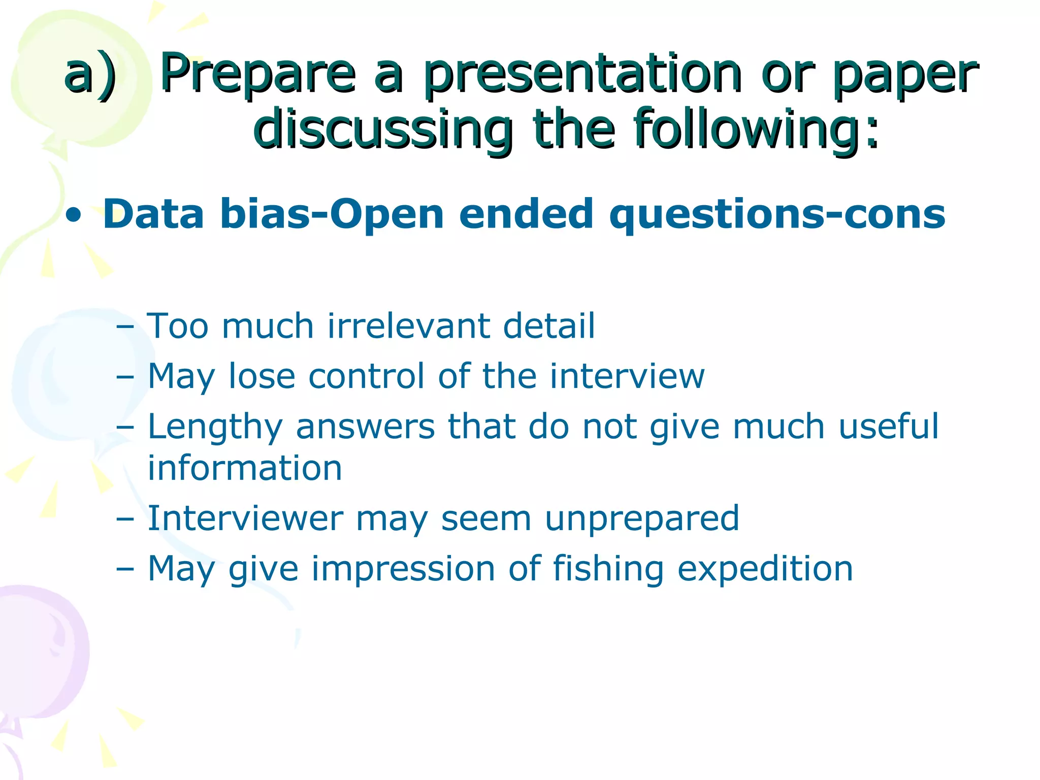 Prepare a presentation or paper discussing the following: Data bias-Open ended questions-cons Too much irrelevant detail  May lose control of the interview Lengthy answers that do not give much useful information  Interviewer may seem unprepared  May give impression of fishing expedition  