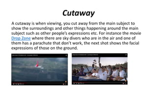 Cutaway
A cutaway is when viewing, you cut away from the main subject to
show the surroundings and other things happening around the main
subject such as other people’s expressions etc. For instance the movie
Drop Zone where there are sky divers who are in the air and one of
them has a parachute that don’t work, the next shot shows the facial
expressions of those on the ground.
 