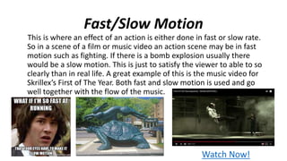 Fast/Slow Motion
This is where an effect of an action is either done in fast or slow rate.
So in a scene of a film or music video an action scene may be in fast
motion such as fighting. If there is a bomb explosion usually there
would be a slow motion. This is just to satisfy the viewer to able to so
clearly than in real life. A great example of this is the music video for
Skrillex’s First of The Year. Both fast and slow motion is used and go
well together with the flow of the music.
Watch Now!
 