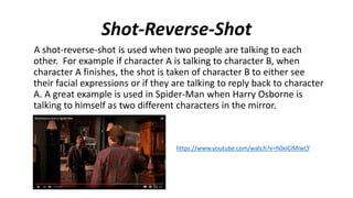 Shot-Reverse-Shot
A shot-reverse-shot is used when two people are talking to each
other. For example if character A is talking to character B, when
character A finishes, the shot is taken of character B to either see
their facial expressions or if they are talking to reply back to character
A. A great example is used in Spider-Man when Harry Osborne is
talking to himself as two different characters in the mirror.
https://www.youtube.com/watch?v=h0xiCIMIwLY
 