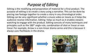 Purpose of Editing
Editing is the modifying and preparation of material for a final product. The
purpose of editing is to create a story using a narrative. This can be done by
piecing raw footage together to create a story in any chronological order.
Editing can be very significant whether a music video or movie as it helps the
audience receive information. Editing helps so much as it enables viewers
watching to engage with the product. Editing consists of many techniques and
principles such as the 180* angle rule, combination of shot or linear or non
linear. For example, Arrow is a non-linear drama series and this is because it
always uses flashbacks in the drama.
 