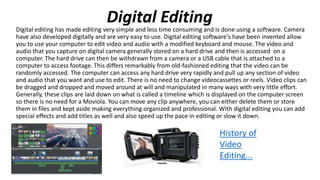Digital Editing
Digital editing has made editing very simple and less time consuming and is done using a software. Camera
have also developed digitally and are very easy to use. Digital editing software's have been invented allow
you to use your computer to edit video and audio with a modified keyboard and mouse. The video and
audio that you capture on digital camera generally stored on a hard drive and then is accessed on a
computer. The hard drive can then be withdrawn from a camera or a USB cable that is attached to a
computer to access footage. This differs remarkably from old-fashioned editing that the video can be
randomly accessed. The computer can access any hard drive very rapidly and pull up any section of video
and audio that you want and use to edit. There is no need to change videocassettes or reels. Video clips can
be dragged and dropped and moved around at will and manipulated in many ways with very little effort.
Generally, these clips are laid down on what is called a timeline which is displayed on the computer screen
so there is no need for a Moviola. You can move any clip anywhere, you can either delete them or store
them in files and kept aside making everything organized and professional. With digital editing you can add
special effects and add titles as well and also speed up the pace in editing or slow it down.
History of
Video
Editing...
 