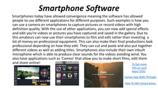 Smartphone Software
Smartphones today have allowed convergence meaning the software has allowed
people to use different applications for different purposes. Such examples is how you
can use a camera on smartphones to capture pictures or record videos with high
definition quality. With the use of other applications, you can now add special effects
and edit you’re videos or pictures you have captured and saved in the gallery. Due to
this amateurs can now use their smartphones to film and edit rather than investing a
lot of money on professional equipment. This can also make their final productions look
professional depending on how they edit. They can cut and paste and also put together
different videos as well as adding titles. Smartphones also include their own inbuilt
microphone which is able to produce clear sounds for the videos avoiding wind. You
also have applications such as ‘Cameo’ that allow you to make short films, edit them
and share online! To Get more
Info on such
Apps! (IOS)
Cameo App Walk-Through.
How To Edit Using Cameo.
 