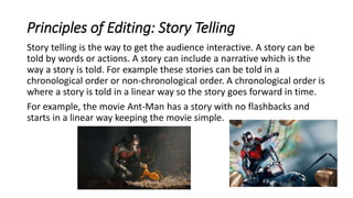 Principles of Editing: Story Telling
Story telling is the way to get the audience interactive. A story can be
told by words or actions. A story can include a narrative which is the
way a story is told. For example these stories can be told in a
chronological order or non-chronological order. A chronological order is
where a story is told in a linear way so the story goes forward in time.
For example, the movie Ant-Man has a story with no flashbacks and
starts in a linear way keeping the movie simple.
 