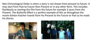 Non-Chronological Order is when a story is not shown from present to future. It
may start from Past to Future then Present or in any other form. This includes
flashbacks or starting the film from the future for example 2 years from the
Present. The Butterfly Effect is a perfect example of this as throughout the
movie Ashton Kutcher travels from his Present to the Future or Past as he reads
his diaries.
 