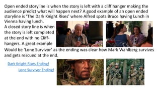 Open ended storyline is when the story is left with a cliff hanger making the
audience predict what will happen next? A good example of an open ended
storyline is ‘The Dark Knight Rises’ where Alfred spots Bruce having Lunch in
Vienna having lunch.
A closed story line is when
the story is left completed
at the end with no Cliff-
hangers. A great example
Would be ‘Lone Survivor’ as the ending was clear how Mark Wahlberg survives
and gets rescued at the end.
Lone Survivor Ending!
Dark Knight Rises Ending!
 