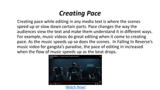 Creating Pace
Creating pace while editing in any media text is where the scenes
speed up or slow down certain parts. Pace changes the way the
audiences view the text and make them understand it in different ways.
For example, music videos do great editing when it come to creating
pace. As the music speeds up so does the scenes. In Falling In Reverse’s
music video for gangsta’s paradise, the pace of editing in increased
when the flow of music speeds up as the beat drops.
Watch Now!
 