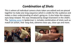 Combination of Shots
This is where all individual camera shots taken are edited and are pieced
together to make one long sequence which is visible for the audience and
makes a clear understanding of what's going on. It also helps the viewers
eyes keep relaxed. This was introduced by Sergei Eisenstein in the 1920’s.
The fighting scene in Spiderman 1, includes combination of shots such as
match on action, mid- long shot, extreme close ups, close ups and more.
 