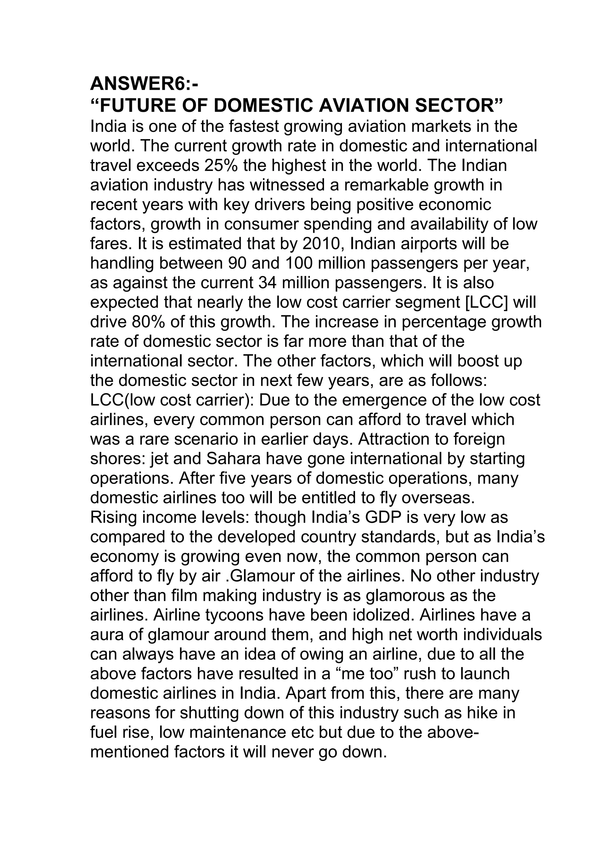 ANSWER6:-
“FUTURE OF DOMESTIC AVIATION SECTOR”
India is one of the fastest growing aviation markets in the
world. The current growth rate in domestic and international
travel exceeds 25% the highest in the world. The Indian
aviation industry has witnessed a remarkable growth in
recent years with key drivers being positive economic
factors, growth in consumer spending and availability of low
fares. It is estimated that by 2010, Indian airports will be
handling between 90 and 100 million passengers per year,
as against the current 34 million passengers. It is also
expected that nearly the low cost carrier segment [LCC] will
drive 80% of this growth. The increase in percentage growth
rate of domestic sector is far more than that of the
international sector. The other factors, which will boost up
the domestic sector in next few years, are as follows:
LCC(low cost carrier): Due to the emergence of the low cost
airlines, every common person can afford to travel which
was a rare scenario in earlier days. Attraction to foreign
shores: jet and Sahara have gone international by starting
operations. After five years of domestic operations, many
domestic airlines too will be entitled to fly overseas.
Rising income levels: though India’s GDP is very low as
compared to the developed country standards, but as India’s
economy is growing even now, the common person can
afford to fly by air .Glamour of the airlines. No other industry
other than film making industry is as glamorous as the
airlines. Airline tycoons have been idolized. Airlines have a
aura of glamour around them, and high net worth individuals
can always have an idea of owing an airline, due to all the
above factors have resulted in a “me too” rush to launch
domestic airlines in India. Apart from this, there are many
reasons for shutting down of this industry such as hike in
fuel rise, low maintenance etc but due to the above-
mentioned factors it will never go down.
 