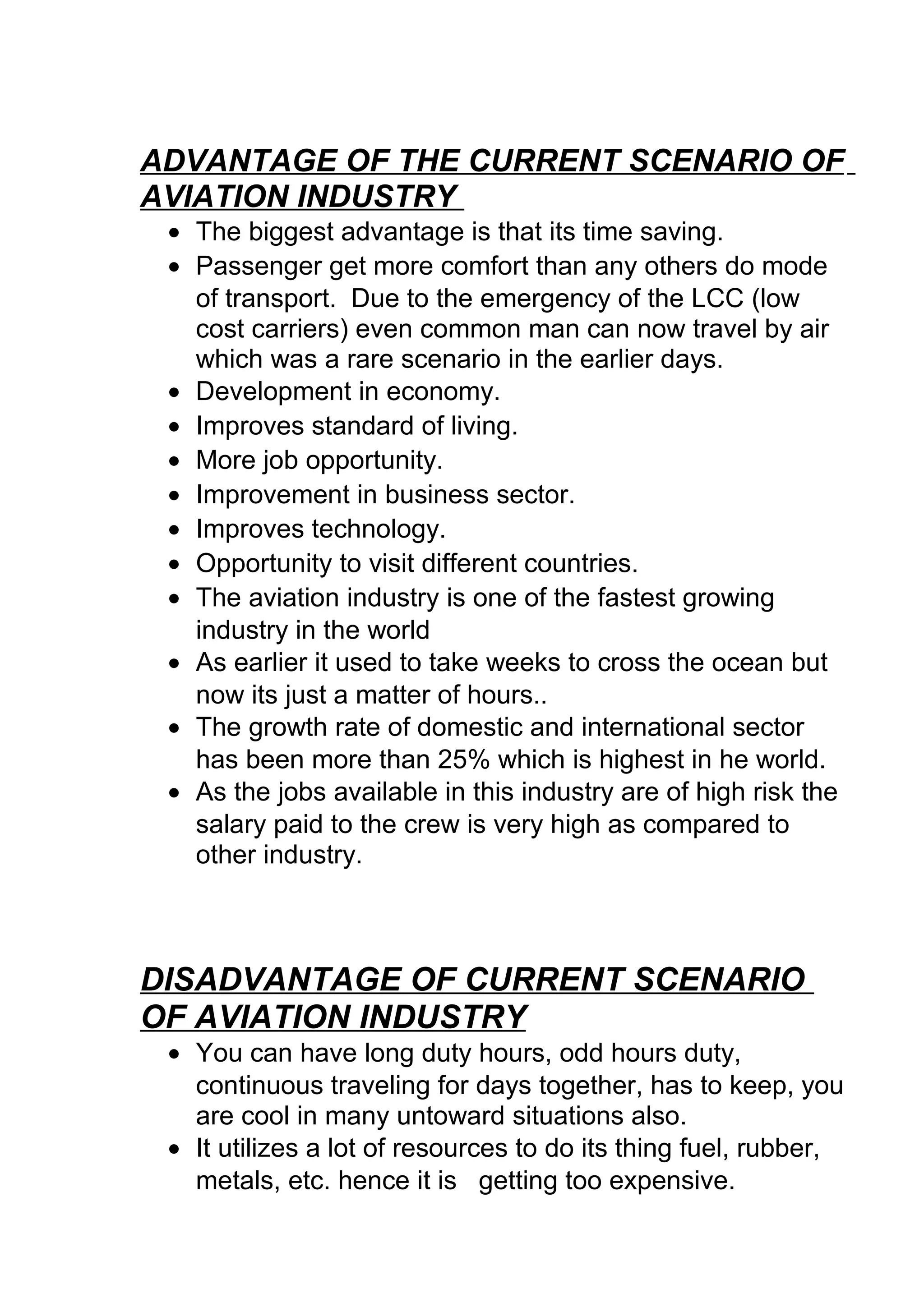 ADVANTAGE OF THE CURRENT SCENARIO OF
AVIATION INDUSTRY
• The biggest advantage is that its time saving.
• Passenger get more comfort than any others do mode
of transport. Due to the emergency of the LCC (low
cost carriers) even common man can now travel by air
which was a rare scenario in the earlier days.
• Development in economy.
• Improves standard of living.
• More job opportunity.
• Improvement in business sector.
• Improves technology.
• Opportunity to visit different countries.
• The aviation industry is one of the fastest growing
industry in the world
• As earlier it used to take weeks to cross the ocean but
now its just a matter of hours..
• The growth rate of domestic and international sector
has been more than 25% which is highest in he world.
• As the jobs available in this industry are of high risk the
salary paid to the crew is very high as compared to
other industry.
DISADVANTAGE OF CURRENT SCENARIO
OF AVIATION INDUSTRY
• You can have long duty hours, odd hours duty,
continuous traveling for days together, has to keep, you
are cool in many untoward situations also.
• It utilizes a lot of resources to do its thing fuel, rubber,
metals, etc. hence it is getting too expensive.
 