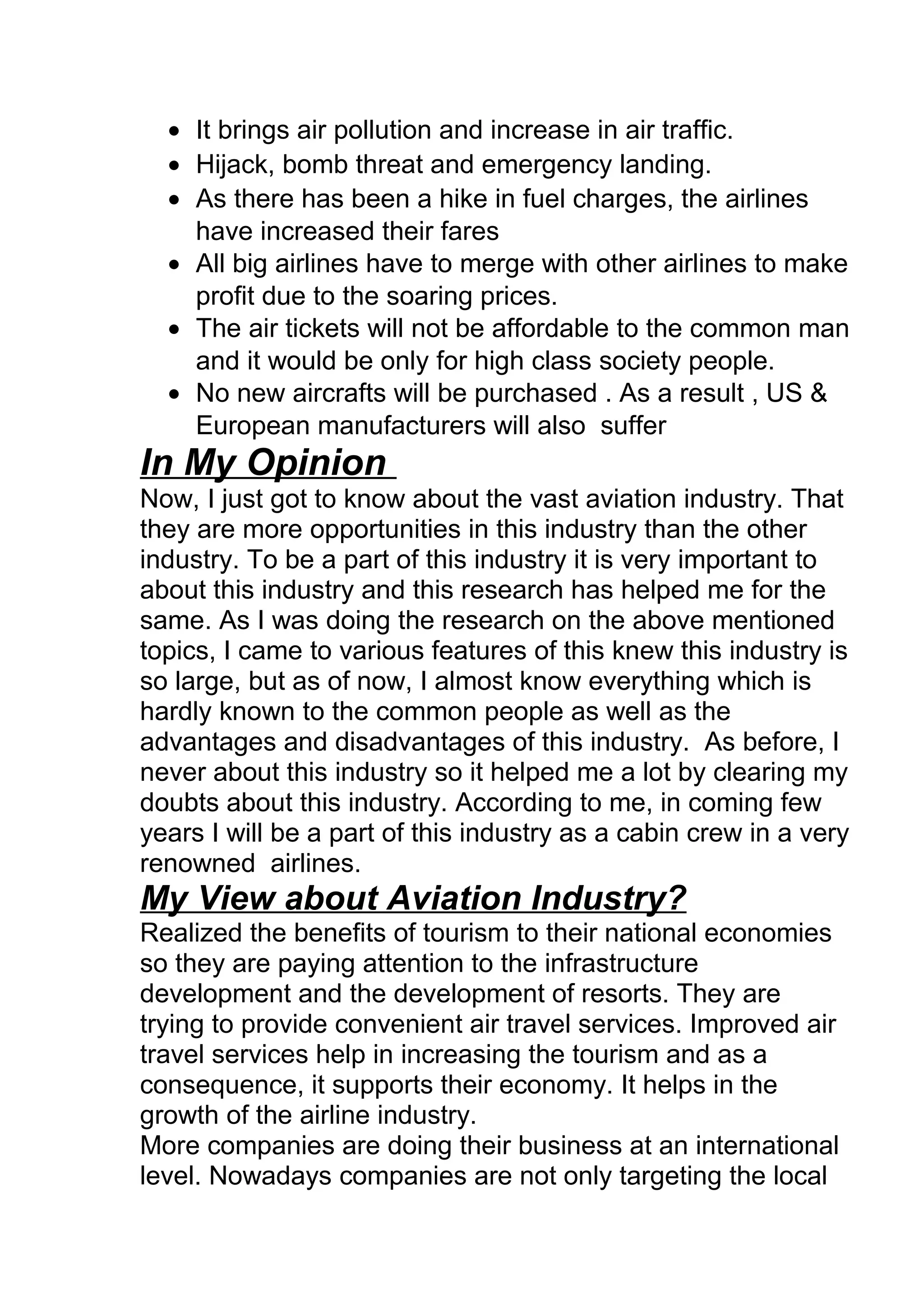 • It brings air pollution and increase in air traffic.
• Hijack, bomb threat and emergency landing.
• As there has been a hike in fuel charges, the airlines
have increased their fares
• All big airlines have to merge with other airlines to make
profit due to the soaring prices.
• The air tickets will not be affordable to the common man
and it would be only for high class society people.
• No new aircrafts will be purchased . As a result , US &
European manufacturers will also suffer
In My Opinion
Now, I just got to know about the vast aviation industry. That
they are more opportunities in this industry than the other
industry. To be a part of this industry it is very important to
about this industry and this research has helped me for the
same. As I was doing the research on the above mentioned
topics, I came to various features of this knew this industry is
so large, but as of now, I almost know everything which is
hardly known to the common people as well as the
advantages and disadvantages of this industry. As before, I
never about this industry so it helped me a lot by clearing my
doubts about this industry. According to me, in coming few
years I will be a part of this industry as a cabin crew in a very
renowned airlines.
My View about Aviation Industry?
Realized the benefits of tourism to their national economies
so they are paying attention to the infrastructure
development and the development of resorts. They are
trying to provide convenient air travel services. Improved air
travel services help in increasing the tourism and as a
consequence, it supports their economy. It helps in the
growth of the airline industry.
More companies are doing their business at an international
level. Nowadays companies are not only targeting the local
 