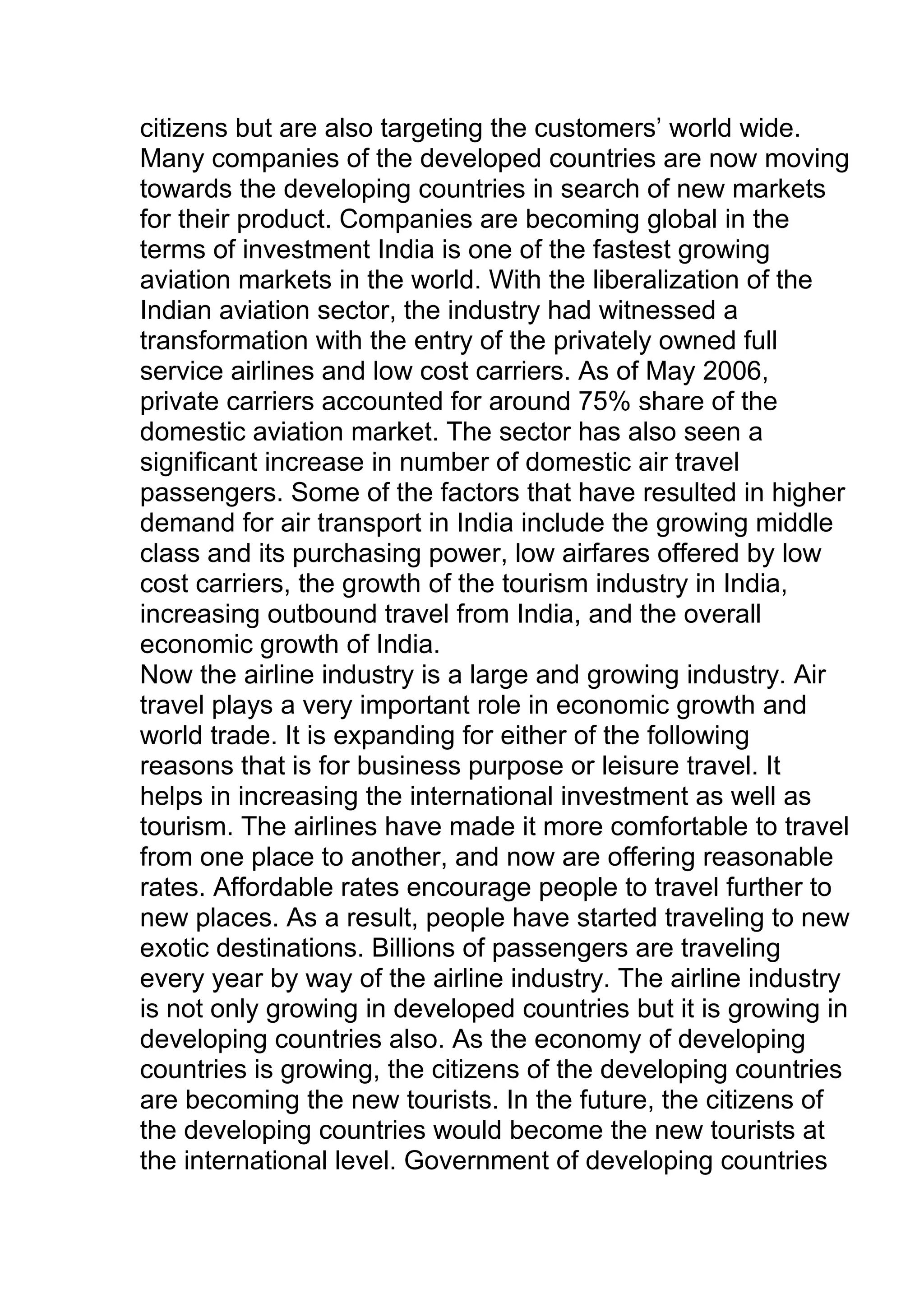 citizens but are also targeting the customers’ world wide.
Many companies of the developed countries are now moving
towards the developing countries in search of new markets
for their product. Companies are becoming global in the
terms of investment India is one of the fastest growing
aviation markets in the world. With the liberalization of the
Indian aviation sector, the industry had witnessed a
transformation with the entry of the privately owned full
service airlines and low cost carriers. As of May 2006,
private carriers accounted for around 75% share of the
domestic aviation market. The sector has also seen a
significant increase in number of domestic air travel
passengers. Some of the factors that have resulted in higher
demand for air transport in India include the growing middle
class and its purchasing power, low airfares offered by low
cost carriers, the growth of the tourism industry in India,
increasing outbound travel from India, and the overall
economic growth of India.
Now the airline industry is a large and growing industry. Air
travel plays a very important role in economic growth and
world trade. It is expanding for either of the following
reasons that is for business purpose or leisure travel. It
helps in increasing the international investment as well as
tourism. The airlines have made it more comfortable to travel
from one place to another, and now are offering reasonable
rates. Affordable rates encourage people to travel further to
new places. As a result, people have started traveling to new
exotic destinations. Billions of passengers are traveling
every year by way of the airline industry. The airline industry
is not only growing in developed countries but it is growing in
developing countries also. As the economy of developing
countries is growing, the citizens of the developing countries
are becoming the new tourists. In the future, the citizens of
the developing countries would become the new tourists at
the international level. Government of developing countries
 
