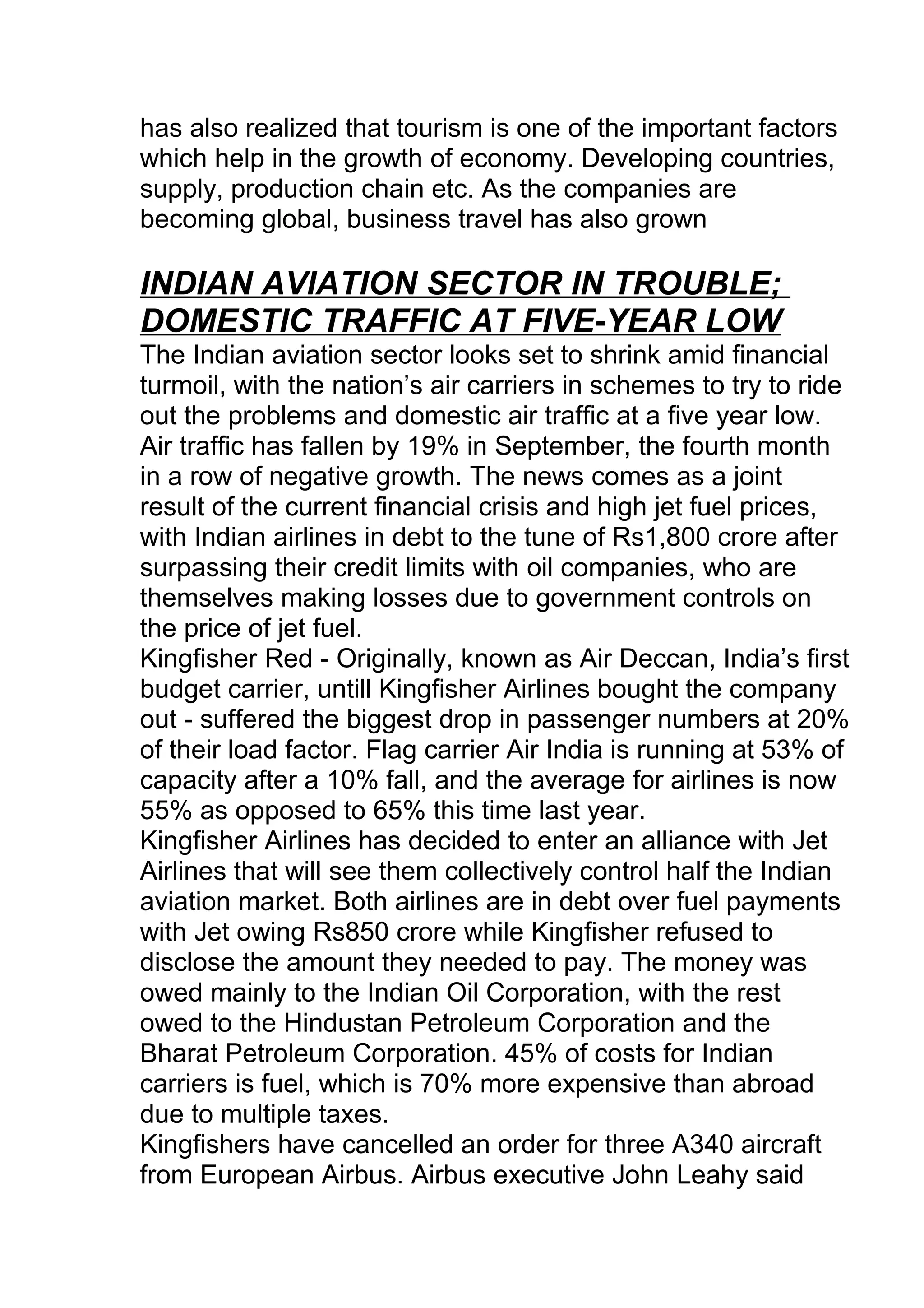 has also realized that tourism is one of the important factors
which help in the growth of economy. Developing countries,
supply, production chain etc. As the companies are
becoming global, business travel has also grown
INDIAN AVIATION SECTOR IN TROUBLE;
DOMESTIC TRAFFIC AT FIVE-YEAR LOW
The Indian aviation sector looks set to shrink amid financial
turmoil, with the nation’s air carriers in schemes to try to ride
out the problems and domestic air traffic at a five year low.
Air traffic has fallen by 19% in September, the fourth month
in a row of negative growth. The news comes as a joint
result of the current financial crisis and high jet fuel prices,
with Indian airlines in debt to the tune of Rs1,800 crore after
surpassing their credit limits with oil companies, who are
themselves making losses due to government controls on
the price of jet fuel.
Kingfisher Red - Originally, known as Air Deccan, India’s first
budget carrier, untill Kingfisher Airlines bought the company
out - suffered the biggest drop in passenger numbers at 20%
of their load factor. Flag carrier Air India is running at 53% of
capacity after a 10% fall, and the average for airlines is now
55% as opposed to 65% this time last year.
Kingfisher Airlines has decided to enter an alliance with Jet
Airlines that will see them collectively control half the Indian
aviation market. Both airlines are in debt over fuel payments
with Jet owing Rs850 crore while Kingfisher refused to
disclose the amount they needed to pay. The money was
owed mainly to the Indian Oil Corporation, with the rest
owed to the Hindustan Petroleum Corporation and the
Bharat Petroleum Corporation. 45% of costs for Indian
carriers is fuel, which is 70% more expensive than abroad
due to multiple taxes.
Kingfishers have cancelled an order for three A340 aircraft
from European Airbus. Airbus executive John Leahy said
 