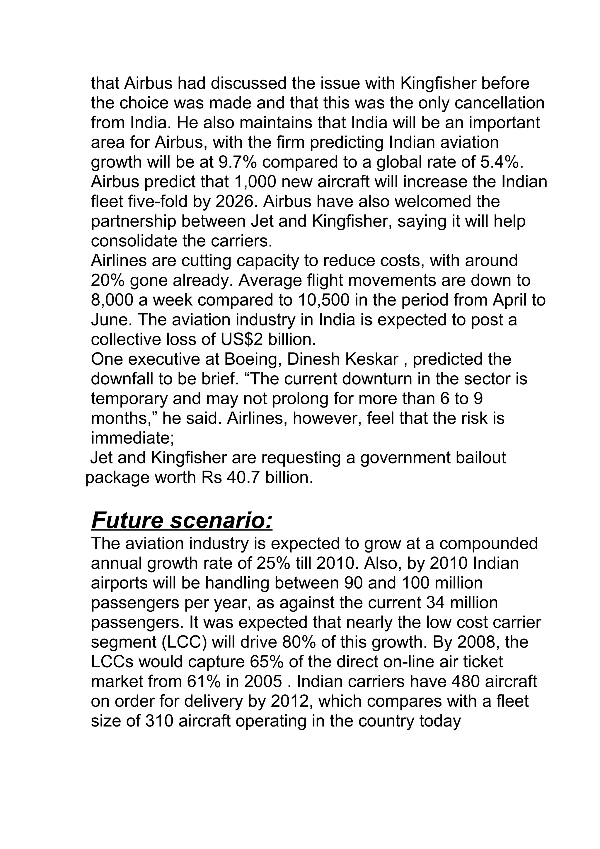 that Airbus had discussed the issue with Kingfisher before
the choice was made and that this was the only cancellation
from India. He also maintains that India will be an important
area for Airbus, with the firm predicting Indian aviation
growth will be at 9.7% compared to a global rate of 5.4%.
Airbus predict that 1,000 new aircraft will increase the Indian
fleet five-fold by 2026. Airbus have also welcomed the
partnership between Jet and Kingfisher, saying it will help
consolidate the carriers.
Airlines are cutting capacity to reduce costs, with around
20% gone already. Average flight movements are down to
8,000 a week compared to 10,500 in the period from April to
June. The aviation industry in India is expected to post a
collective loss of US$2 billion.
One executive at Boeing, Dinesh Keskar , predicted the
downfall to be brief. “The current downturn in the sector is
temporary and may not prolong for more than 6 to 9
months,” he said. Airlines, however, feel that the risk is
immediate;
Jet and Kingfisher are requesting a government bailout
package worth Rs 40.7 billion.
Future scenario:
The aviation industry is expected to grow at a compounded
annual growth rate of 25% till 2010. Also, by 2010 Indian
airports will be handling between 90 and 100 million
passengers per year, as against the current 34 million
passengers. It was expected that nearly the low cost carrier
segment (LCC) will drive 80% of this growth. By 2008, the
LCCs would capture 65% of the direct on-line air ticket
market from 61% in 2005 . Indian carriers have 480 aircraft
on order for delivery by 2012, which compares with a fleet
size of 310 aircraft operating in the country today
 
