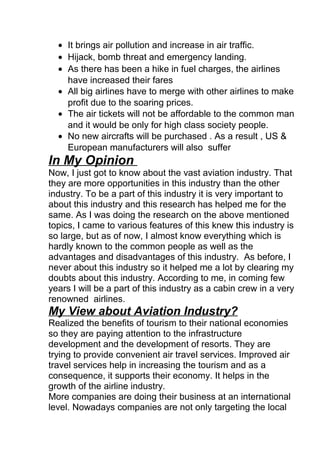 • It brings air pollution and increase in air traffic.
• Hijack, bomb threat and emergency landing.
• As there has been a hike in fuel charges, the airlines
have increased their fares
• All big airlines have to merge with other airlines to make
profit due to the soaring prices.
• The air tickets will not be affordable to the common man
and it would be only for high class society people.
• No new aircrafts will be purchased . As a result , US &
European manufacturers will also suffer
In My Opinion
Now, I just got to know about the vast aviation industry. That
they are more opportunities in this industry than the other
industry. To be a part of this industry it is very important to
about this industry and this research has helped me for the
same. As I was doing the research on the above mentioned
topics, I came to various features of this knew this industry is
so large, but as of now, I almost know everything which is
hardly known to the common people as well as the
advantages and disadvantages of this industry. As before, I
never about this industry so it helped me a lot by clearing my
doubts about this industry. According to me, in coming few
years I will be a part of this industry as a cabin crew in a very
renowned airlines.
My View about Aviation Industry?
Realized the benefits of tourism to their national economies
so they are paying attention to the infrastructure
development and the development of resorts. They are
trying to provide convenient air travel services. Improved air
travel services help in increasing the tourism and as a
consequence, it supports their economy. It helps in the
growth of the airline industry.
More companies are doing their business at an international
level. Nowadays companies are not only targeting the local
 