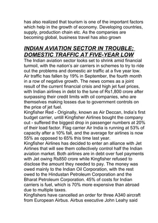 has also realized that tourism is one of the important factors
which help in the growth of economy. Developing countries,
supply, production chain etc. As the companies are
becoming global, business travel has also grown
INDIAN AVIATION SECTOR IN TROUBLE;
DOMESTIC TRAFFIC AT FIVE-YEAR LOW
The Indian aviation sector looks set to shrink amid financial
turmoil, with the nation’s air carriers in schemes to try to ride
out the problems and domestic air traffic at a five year low.
Air traffic has fallen by 19% in September, the fourth month
in a row of negative growth. The news comes as a joint
result of the current financial crisis and high jet fuel prices,
with Indian airlines in debt to the tune of Rs1,800 crore after
surpassing their credit limits with oil companies, who are
themselves making losses due to government controls on
the price of jet fuel.
Kingfisher Red - Originally, known as Air Deccan, India’s first
budget carrier, untill Kingfisher Airlines bought the company
out - suffered the biggest drop in passenger numbers at 20%
of their load factor. Flag carrier Air India is running at 53% of
capacity after a 10% fall, and the average for airlines is now
55% as opposed to 65% this time last year.
Kingfisher Airlines has decided to enter an alliance with Jet
Airlines that will see them collectively control half the Indian
aviation market. Both airlines are in debt over fuel payments
with Jet owing Rs850 crore while Kingfisher refused to
disclose the amount they needed to pay. The money was
owed mainly to the Indian Oil Corporation, with the rest
owed to the Hindustan Petroleum Corporation and the
Bharat Petroleum Corporation. 45% of costs for Indian
carriers is fuel, which is 70% more expensive than abroad
due to multiple taxes.
Kingfishers have cancelled an order for three A340 aircraft
from European Airbus. Airbus executive John Leahy said
 