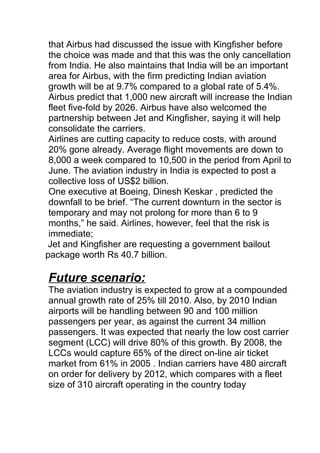 that Airbus had discussed the issue with Kingfisher before
the choice was made and that this was the only cancellation
from India. He also maintains that India will be an important
area for Airbus, with the firm predicting Indian aviation
growth will be at 9.7% compared to a global rate of 5.4%.
Airbus predict that 1,000 new aircraft will increase the Indian
fleet five-fold by 2026. Airbus have also welcomed the
partnership between Jet and Kingfisher, saying it will help
consolidate the carriers.
Airlines are cutting capacity to reduce costs, with around
20% gone already. Average flight movements are down to
8,000 a week compared to 10,500 in the period from April to
June. The aviation industry in India is expected to post a
collective loss of US$2 billion.
One executive at Boeing, Dinesh Keskar , predicted the
downfall to be brief. “The current downturn in the sector is
temporary and may not prolong for more than 6 to 9
months,” he said. Airlines, however, feel that the risk is
immediate;
Jet and Kingfisher are requesting a government bailout
package worth Rs 40.7 billion.
Future scenario:
The aviation industry is expected to grow at a compounded
annual growth rate of 25% till 2010. Also, by 2010 Indian
airports will be handling between 90 and 100 million
passengers per year, as against the current 34 million
passengers. It was expected that nearly the low cost carrier
segment (LCC) will drive 80% of this growth. By 2008, the
LCCs would capture 65% of the direct on-line air ticket
market from 61% in 2005 . Indian carriers have 480 aircraft
on order for delivery by 2012, which compares with a fleet
size of 310 aircraft operating in the country today
 