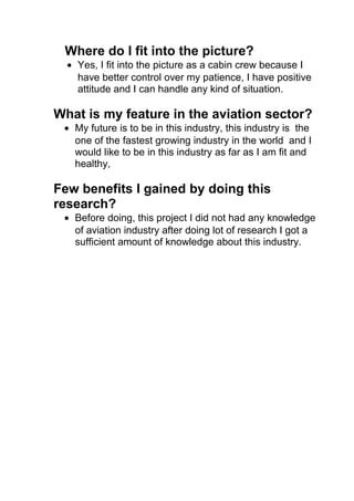 Where do I fit into the picture?
• Yes, I fit into the picture as a cabin crew because I
have better control over my patience, I have positive
attitude and I can handle any kind of situation.
What is my feature in the aviation sector?
• My future is to be in this industry, this industry is the
one of the fastest growing industry in the world and I
would like to be in this industry as far as I am fit and
healthy,
Few benefits I gained by doing this
research?
• Before doing, this project I did not had any knowledge
of aviation industry after doing lot of research I got a
sufficient amount of knowledge about this industry.
 