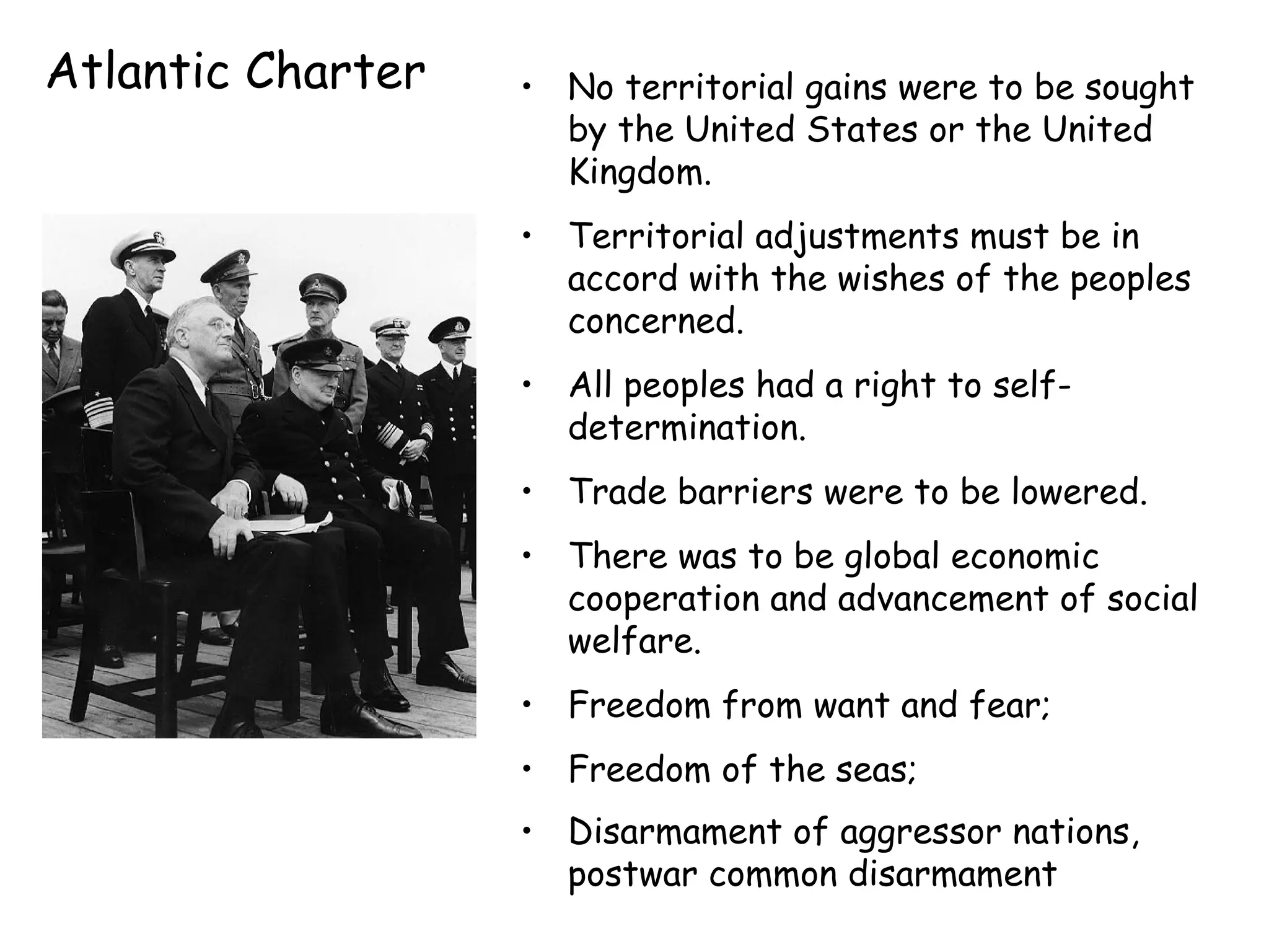 Atlantic Charter No territorial gains were to be sought by the United States or the United Kingdom.  Territorial adjustments must be in accord with the wishes of the peoples concerned.  All peoples had a right to self-determination. Trade barriers were to be lowered.  There was to be global economic cooperation and advancement of social welfare.  Freedom from want and fear;  Freedom of the seas;  Disarmament of aggressor nations, postwar common disarmament   