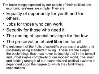 The basic things expected by our people of their political and economic systems are simple. They are: Equality of opportunity for youth and for others. Jobs for those who can work. Security for those who need it. The ending of special privilege for the few. The preservation of civil liberties for all. The enjoyment of the fruits of scientific progress in a wider and constantly rising standard of living.  These are the simple, the basic things that must never be lost sight of in the turmoil and unbelievable complexity of our modern world. The inner and abiding strength of our economic and political systems is dependent upon the degree to which they fulfill these expectations. 