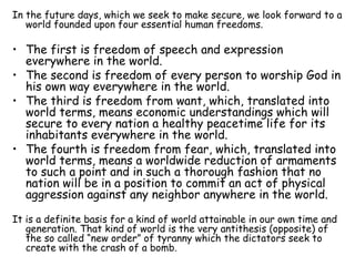 In the future days, which we seek to make secure, we look forward to a world founded upon four essential human freedoms. The first is freedom of speech and expression everywhere in the world. The second is freedom of every person to worship God in his own way everywhere in the world. The third is freedom from want, which, translated into world terms, means economic understandings which will secure to every nation a healthy peacetime life for its inhabitants everywhere in the world. The fourth is freedom from fear, which, translated into world terms, means a worldwide reduction of armaments to such a point and in such a thorough fashion that no nation will be in a position to commit an act of physical aggression against any neighbor anywhere in the world. It is a definite basis for a kind of world attainable in our own time and generation. That kind of world is the very antithesis (opposite) of the so called “new order” of tyranny which the dictators seek to create with the crash of a bomb. 