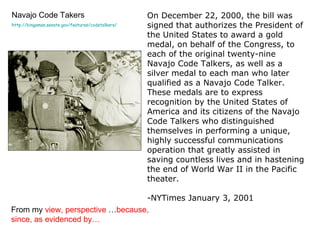 Navajo Code Takers http://bingaman.senate.gov/features/codetalkers/ On December 22, 2000, the bill was signed that authorizes the President of the United States to award a gold medal, on behalf of the Congress, to each of the original twenty-nine Navajo Code Talkers, as well as a silver medal to each man who later qualified as a Navajo Code Talker. These medals are to express recognition by the United States of America and its citizens of the Navajo Code Talkers who distinguished themselves in performing a unique, highly successful communications operation that greatly assisted in saving countless lives and in hastening the end of World War II in the Pacific theater. -NYTimes January 3, 2001 From my  view, perspective  … because, since, as evidenced by…  