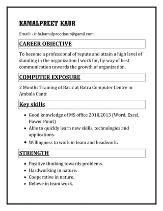 KAMALPREET KAUR
Email: - info.kamalpreetkaur@gamil.com
CAREER OBJECTIVE
To become a professional of repute and attain a high level of
standing in the organization I work for, by way of best
communication towards the growth of organization.
COMPUTER EXPOSURE
2 Months Training of Basic at Batra Computer Centre in
Ambala Cantt
Key skills
 Good knowledge of MS office 2010,2013 (Word, Excel,
Power Point)
 Able to quickly learn new skills, technologies and
applications.
 Willingness to work in team and headwork.
STRENGTH
 Positive thinking towards problems.
 Hardworking in nature.
 Cooperative in nature.
 Believe in team work.
 