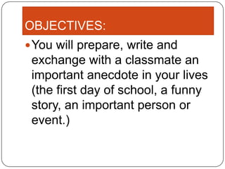 OBJECTIVES:
 You will prepare, write and
 exchange with a classmate an
 important anecdote in your lives
 (the first day of school, a funny
 story, an important person or
 event.)
 