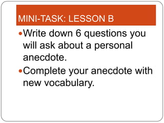 MINI-TASK: LESSON B
Write down 6 questions you
 will ask about a personal
 anecdote.
Complete your anecdote with
 new vocabulary.
 