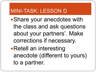 MINI-TASK: LESSON D
Share your anecdotes with
 the class and ask questions
 about your partners’. Make
 corrections if necessary.
Retell an interesting
 anecdote (different to yours)
 to a partner.
 