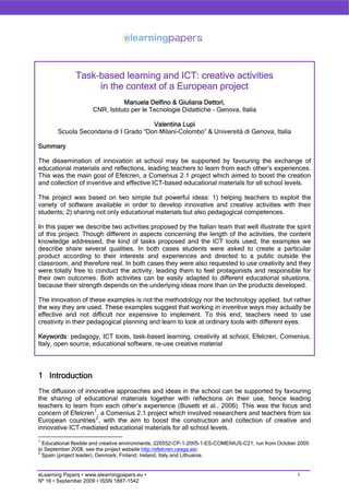 Task-based learning and ICT: creative activities
                   in the context of a European project
                                Manuela Delfino & Giuliana Dettori,
                     CNR, Istituto per le Tecnologie Didattiche - Genova, Italia

                                       Valentina Lupi
       Scuola Secondaria di I Grado “Don Milani-Colombo” & Università di Genova, Italia

Summary

The dissemination of innovation at school may be supported by favouring the exchange of
educational materials and reflections, leading teachers to learn from each other’s experiences.
This was the main goal of Efelcren, a Comenius 2.1 project which aimed to boost the creation
and collection of inventive and effective ICT-based educational materials for all school levels.

The project was based on two simple but powerful ideas: 1) helping teachers to exploit the
variety of software available in order to develop innovative and creative activities with their
students; 2) sharing not only educational materials but also pedagogical competences.

In this paper we describe two activities proposed by the Italian team that well illustrate the spirit
of this project. Though different in aspects concerning the length of the activities, the content
knowledge addressed, the kind of tasks proposed and the ICT tools used, the examples we
describe share several qualities. In both cases students were asked to create a particular
product according to their interests and experiences and directed to a public outside the
classroom, and therefore real. In both cases they were also requested to use creativity and they
were totally free to conduct the activity, leading them to feel protagonists and responsible for
their own outcomes. Both activities can be easily adapted to different educational situations,
because their strength depends on the underlying ideas more than on the products developed.

The innovation of these examples is not the methodology nor the technology applied, but rather
the way they are used. These examples suggest that working in inventive ways may actually be
effective and not difficult nor expensive to implement. To this end, teachers need to use
creativity in their pedagogical planning and learn to look at ordinary tools with different eyes.

Keywords: pedagogy, ICT tools, task-based learning, creativity at school, Efelcren, Comenius,
Italy, open source, educational software, re-use creative material




1 Introduction
The diffusion of innovative approaches and ideas in the school can be supported by favouring
the sharing of educational materials together with reflections on their use, hence leading
teachers to learn from each other’s experience (Busetti et al., 2006). This was the focus and
concern of Efelcren 1 , a Comenius 2.1 project which involved researchers and teachers from six
European countries 2 , with the aim to boost the construction and collection of creative and
innovative ICT-mediated educational materials for all school levels.
1
  Educational flexible and creative environments, 226552-CP-1-2005-1-ES-COMENIUS-C21, run from October 2005
to September 2008, see the project website http://efelcren.cesga.es/.
2
  Spain (project leader), Denmark, Finland, Ireland, Italy and Lithuania.


eLearning Papers • www.elearningpapers.eu •                                                           1
Nº 16 • September 2009 • ISSN 1887-1542
 