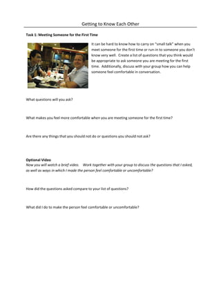 Getting to Know Each Other
Task 1: Meeting Someone for the First Time
It can be hard to know how to carry on “small talk” when you
meet someone for the first time or run-in to someone you don’t
know very well. Create a list of questions that you think would
be appropriate to ask someone you are meeting for the first
time. Additionally, discuss with your group how you can help
someone feel comfortable in conversation.
What questions will you ask?
What makes you feel more comfortable when you are meeting someone for the first time?
Are there any things that you should not do or questions you should not ask?
Optional Video
Now you will watch a brief video. Work together with your group to discuss the questions that I asked,
as well as ways in which I made the person feel comfortable or uncomfortable?
How did the questions asked compare to your list of questions?
What did I do to make the person feel comfortable or uncomfortable?
 