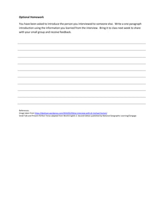 Optional Homework
You have been asked to introduce the person you interviewed to someone else. Write a one paragraph
introduction using the information you learned from the interview. Bring it to class next week to share
with your small group and receive feedback.
References:
Image taken from https://deohsan.wordpress.com/2010/02/04/an-interview-with-dr-michael-horton/
Small Talk and Present Perfect Tense adapted from World English 2: Second Edition published by National Geographic Learning/Cengage
 