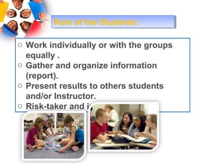 Role of the Students:
        Role of the Students:

o Work individually or with the groups
  equally .
o Gather and organize information
  (report).
o Present results to others students
  and/or Instructor.
o Risk-taker and innovator.
 