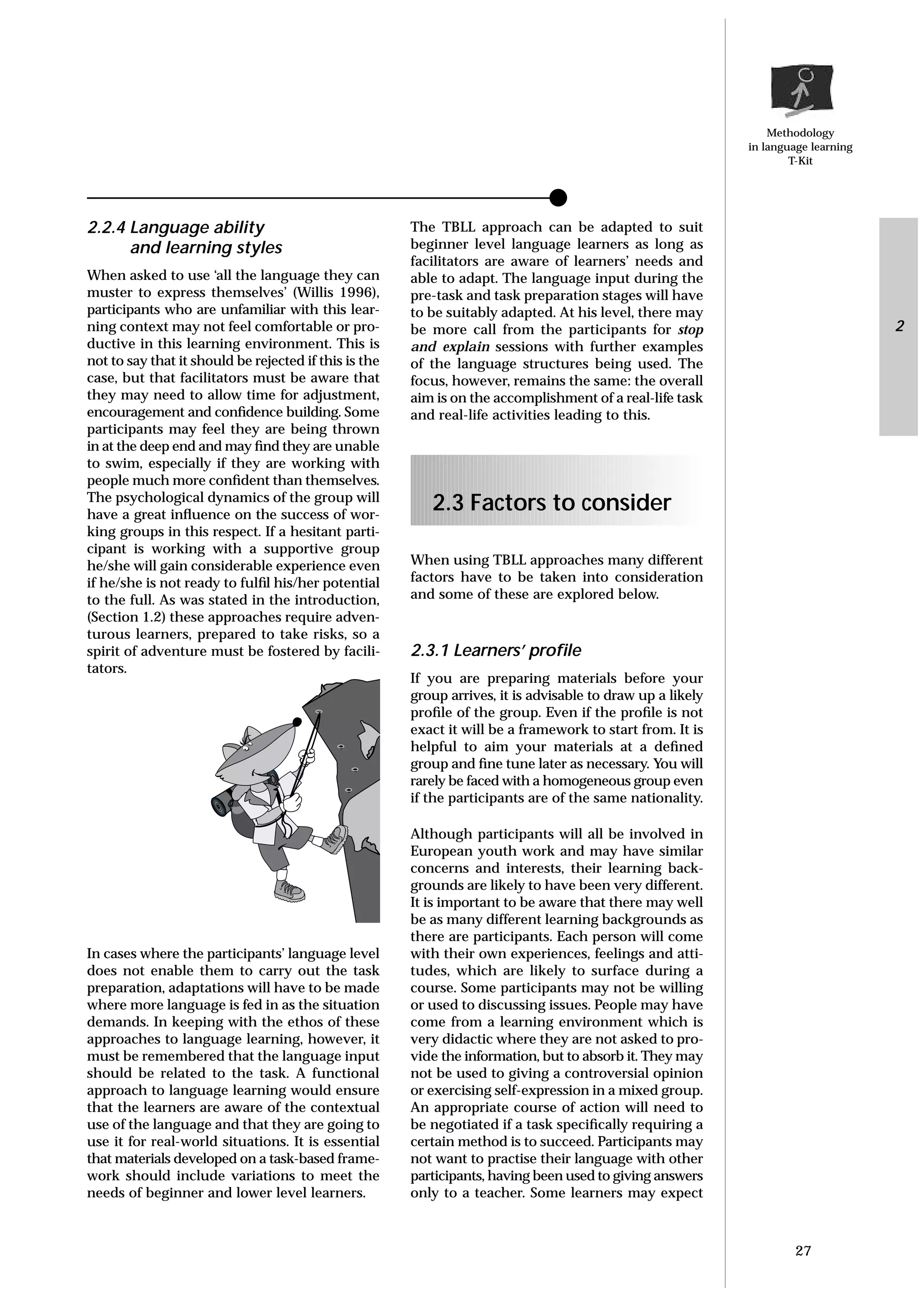 Methodology
in language learning
T-Kit
2.2.4 Language ability
and learning styles
When asked to use ‘all the language they can
muster to express themselves’ (Willis 1996),
participants who are unfamiliar with this lear-
ning context may not feel comfortable or pro-
ductive in this learning environment. This is
not to say that it should be rejected if this is the
case, but that facilitators must be aware that
they may need to allow time for adjustment,
encouragement and conﬁdence building. Some
participants may feel they are being thrown
in at the deep end and may ﬁnd they are unable
to swim, especially if they are working with
people much more conﬁdent than themselves.
The psychological dynamics of the group will
have a great inﬂuence on the success of wor-
king groups in this respect. If a hesitant parti-
cipant is working with a supportive group
he/she will gain considerable experience even
if he/she is not ready to fulﬁl his/her potential
to the full. As was stated in the introduction,
(Section 1.2) these approaches require adven-
turous learners, prepared to take risks, so a
spirit of adventure must be fostered by facili-
tators.
In cases where the participants’ language level
does not enable them to carry out the task
preparation, adaptations will have to be made
where more language is fed in as the situation
demands. In keeping with the ethos of these
approaches to language learning, however, it
must be remembered that the language input
should be related to the task. A functional
approach to language learning would ensure
that the learners are aware of the contextual
use of the language and that they are going to
use it for real-world situations. It is essential
that materials developed on a task-based frame-
work should include variations to meet the
needs of beginner and lower level learners.
The TBLL approach can be adapted to suit
beginner level language learners as long as
facilitators are aware of learners’ needs and
able to adapt. The language input during the
pre-task and task preparation stages will have
to be suitably adapted. At his level, there may
be more call from the participants for stop
and explain sessions with further examples
of the language structures being used. The
focus, however, remains the same: the overall
aim is on the accomplishment of a real-life task
and real-life activities leading to this.
2.3 Factors to consider
When using TBLL approaches many different
factors have to be taken into consideration
and some of these are explored below.
2.3.1 Learners’ proﬁle
If you are preparing materials before your
group arrives, it is advisable to draw up a likely
proﬁle of the group. Even if the proﬁle is not
exact it will be a framework to start from. It is
helpful to aim your materials at a deﬁned
group and ﬁne tune later as necessary. You will
rarely be faced with a homogeneous group even
if the participants are of the same nationality.
Although participants will all be involved in
European youth work and may have similar
concerns and interests, their learning back-
grounds are likely to have been very different.
It is important to be aware that there may well
be as many different learning backgrounds as
there are participants. Each person will come
with their own experiences, feelings and atti-
tudes, which are likely to surface during a
course. Some participants may not be willing
or used to discussing issues. People may have
come from a learning environment which is
very didactic where they are not asked to pro-
vide the information, but to absorb it. They may
not be used to giving a controversial opinion
or exercising self-expression in a mixed group.
An appropriate course of action will need to
be negotiated if a task speciﬁcally requiring a
certain method is to succeed. Participants may
not want to practise their language with other
participants, having been used to giving answers
only to a teacher. Some learners may expect
27
2
 