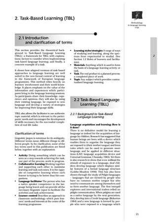 Methodology
in language learning
T-Kit
This section provides the theoretical back-
ground to Task-Based Language Learning
(TBLL); a framework for TBLL with explana-
tions; factors to consider when implementing
task-based language learning; and ﬁnally, a
concrete example of a task.
It shows how adapted versions of task-based
approaches to language learning are well
suited to the non-formal context of learning
in the framework of European language
programmes. This method relies heavily on
learners’ involvement and their world know-
ledge. It places emphasis on the value of the
information and experiences which partici-
pants bring to the language learning sessions.
As participants share their knowledge, expe-
rience and opinions, they will also be using
their existing language, be exposed to new
language and develop a variety of strategies
for improving their language skills.
TBLL also allows the facilitator to use authentic
topic material, which is relevant to the partici-
pants’ needs and encourages the development
of skills necessary for the successful comple-
tion of real-life tasks.
Clariﬁcation of terms
Linguistic jargon is notorious for its ambiguity.
Different terms mean different things to dif-
ferent people. So for clariﬁcation, some of the
key terms used in this publication are listed
below, together with an explanation.
• Activity Doing something which can be
seen as a step towards achieving the task;
one part of the process; work in progress.
• Collaborative learning Working together
and supporting each other to maximise
learning and task outcomes. It is the oppo-
site of competitive learning where each
learner is trying to be better than his com-
panions.
• Language facilitator The person who has
a native speaker competence in the lan-
guage being learnt and can provide all the
necessary linguistic input to facilitate the
activities and task achievement.
• Learner–centred Describes an approach to
classroom methodology which puts lear-
ners’ needs and interests at the centre of the
learning programme.
• Learning styles/strategies A range of ways
of studying and learning, along the spec-
trum from experiential to studial. (See
Section 1.2 Roles of learners and facilita-
tors).
• Materials Anything which is used to form
the basis of a language learning activity or
task.
• Task The end product to a planned process;
a completed piece of work
• Topic Any subject which provides contex-
tualised language learning.
2.2 Task-Based Language
Learning (TBLL)
2.2.1 Background to Task-Based
Language Learning
Language acquisition and learning: How is
it done?
There is no deﬁnitive model for learning a
language or indeed for the acquisition of lan-
guage by children. Research has suggested that
human beings are born with a device which
enables them to organise the language they
are exposed to (their mother tongue) and form
rules which can be used to generate more
language and be applied in different situa-
tions (LAD: language acquisition device and
Universal Grammar, Chomsky 1965). Yet there
is also research to show that even without the
stimuli of exposure to a language, deaf chil-
dren develop language which displays simi-
lar features of a formal language structure
(Goldin-Meadow 1990). This has also been
shown through the study of Pidgin languages
– languages that are formed by people who
have no common mother tongue but who
need to communicate among themselves and
so form another language. The ﬁrst intrepid
explorers and international traders relied on
pidgin communication. When pidgins are used
as a native language by the next generation,
they develop into a Creole language (Bickerton
1984) and a new language is formed by peo-
ple who were exposed to a language which
21
2. Task-Based Learning (TBL)
2.1 Introduction
and clariﬁcation of terms
2
 