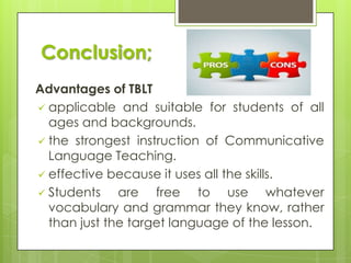 Conclusion;
Advantages of TBLT
 applicable and suitable for students of all
ages and backgrounds.
 the strongest instruction of Communicative
Language Teaching.
 effective because it uses all the skills.
 Students
are free to use whatever
vocabulary and grammar they know, rather
than just the target language of the lesson.

 
