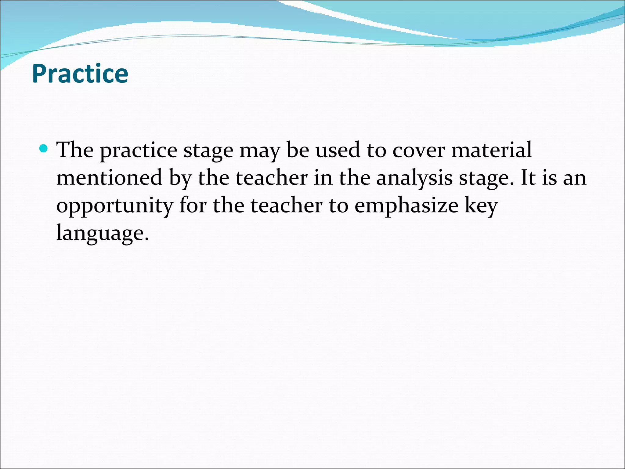 Practice The practice stage may be used to cover material mentioned by the teacher in the analysis stage. It is an opportunity for the teacher to emphasize key language. 