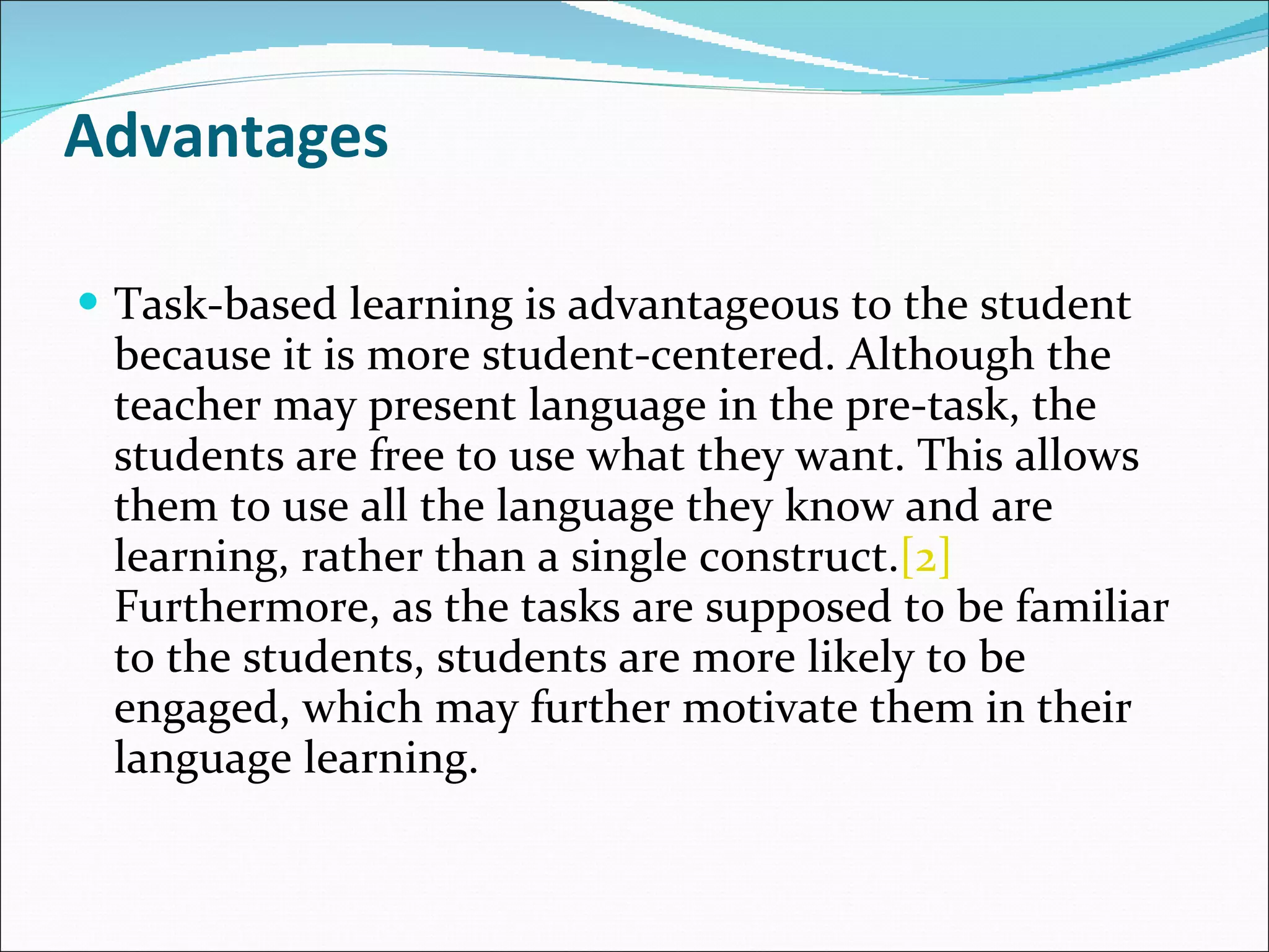 Advantages Task-based learning is advantageous to the student because it is more student-centered. Although the teacher may present language in the pre-task, the students are free to use what they want. This allows them to use all the language they know and are learning, rather than a single construct. [2]  Furthermore, as the tasks are supposed to be familiar to the students, students are more likely to be engaged, which may further motivate them in their language learning. 